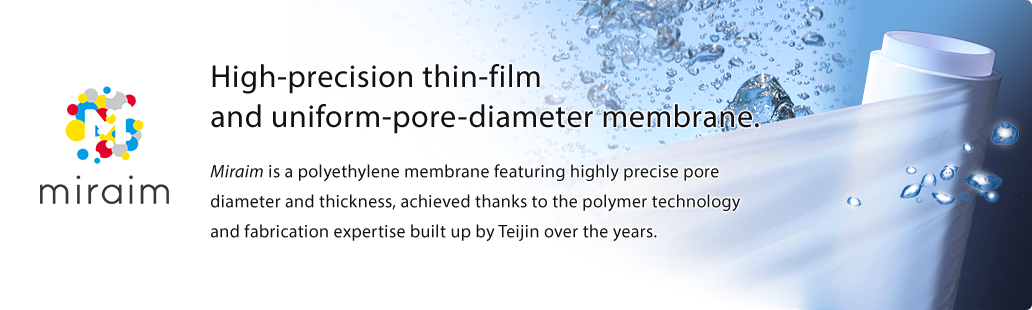 miraim High-precision thin-film and uniform-pore-diameter membrane. Miraim is a polyethylene membrane featuring highly precise pore diameter and thickness, achieved thanks to the polymer technology and fabrication expertise built up by Teijin over the years.